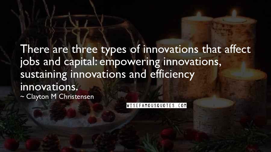 Clayton M Christensen Quotes: There are three types of innovations that affect jobs and capital: empowering innovations, sustaining innovations and efficiency innovations.