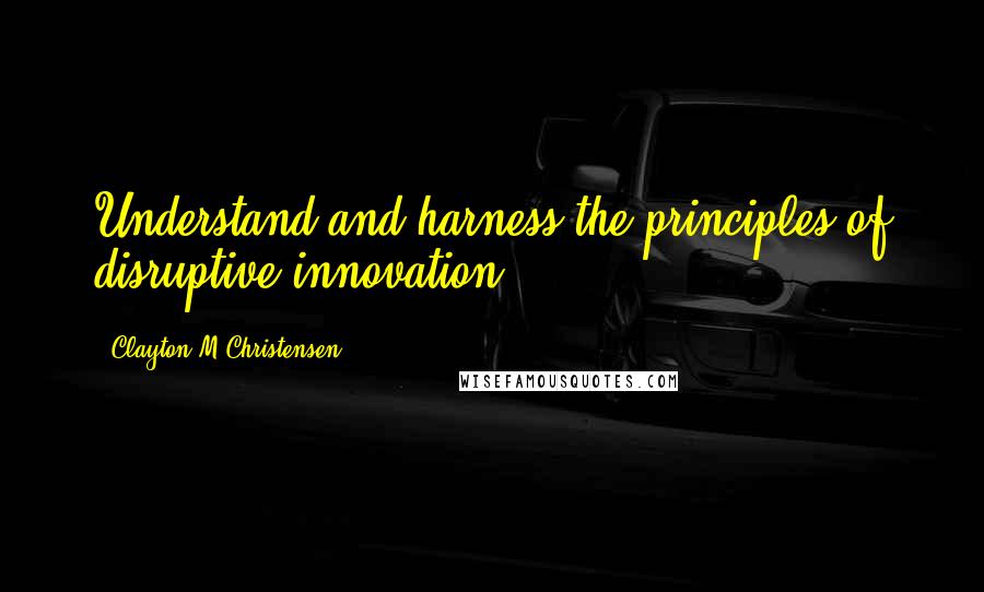 Clayton M Christensen Quotes: Understand and harness the principles of disruptive innovation.