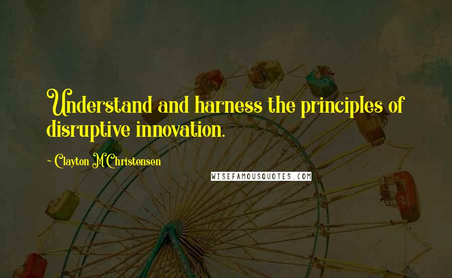 Clayton M Christensen Quotes: Understand and harness the principles of disruptive innovation.