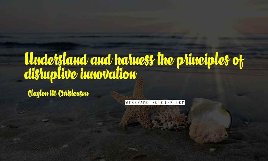 Clayton M Christensen Quotes: Understand and harness the principles of disruptive innovation.