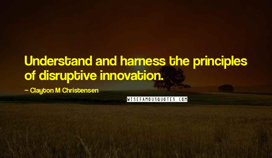 Clayton M Christensen Quotes: Understand and harness the principles of disruptive innovation.