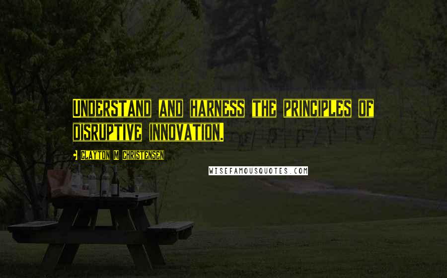 Clayton M Christensen Quotes: Understand and harness the principles of disruptive innovation.