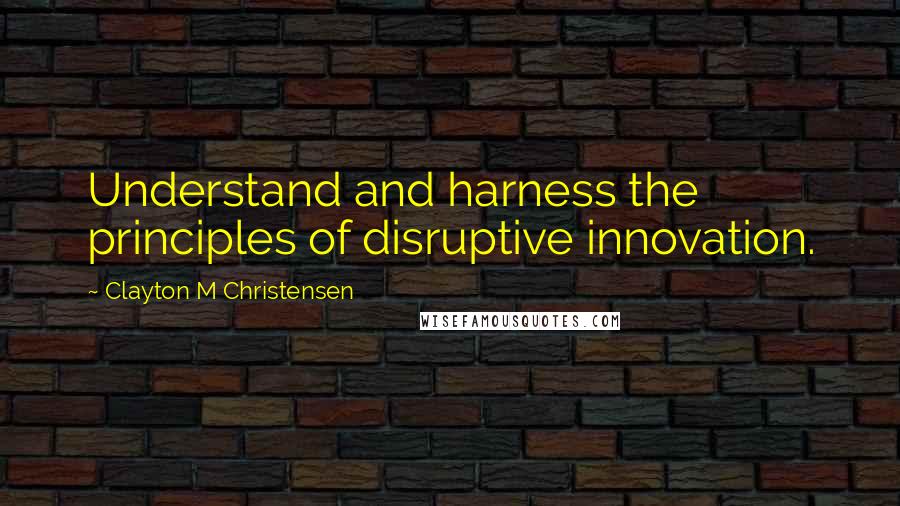 Clayton M Christensen Quotes: Understand and harness the principles of disruptive innovation.