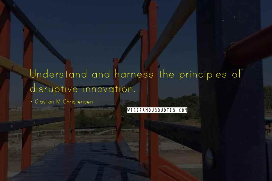 Clayton M Christensen Quotes: Understand and harness the principles of disruptive innovation.