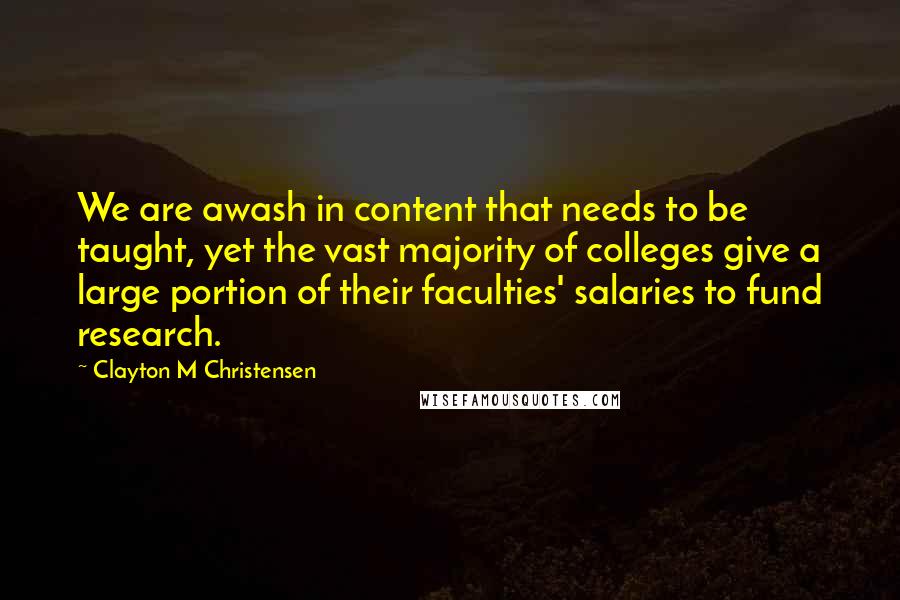 Clayton M Christensen Quotes: We are awash in content that needs to be taught, yet the vast majority of colleges give a large portion of their faculties' salaries to fund research.