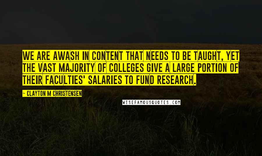 Clayton M Christensen Quotes: We are awash in content that needs to be taught, yet the vast majority of colleges give a large portion of their faculties' salaries to fund research.