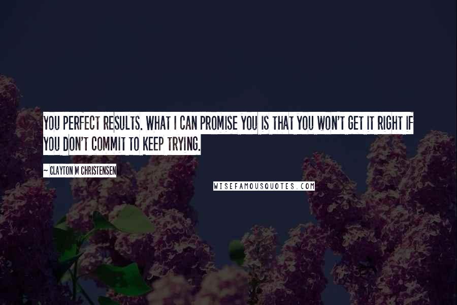 Clayton M Christensen Quotes: you perfect results. What I can promise you is that you won't get it right if you don't commit to keep trying.