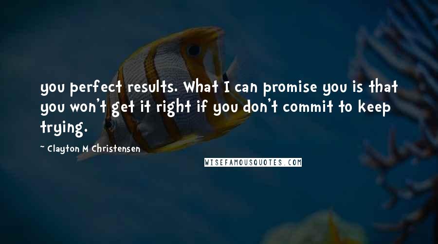 Clayton M Christensen Quotes: you perfect results. What I can promise you is that you won't get it right if you don't commit to keep trying.