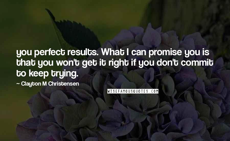 Clayton M Christensen Quotes: you perfect results. What I can promise you is that you won't get it right if you don't commit to keep trying.