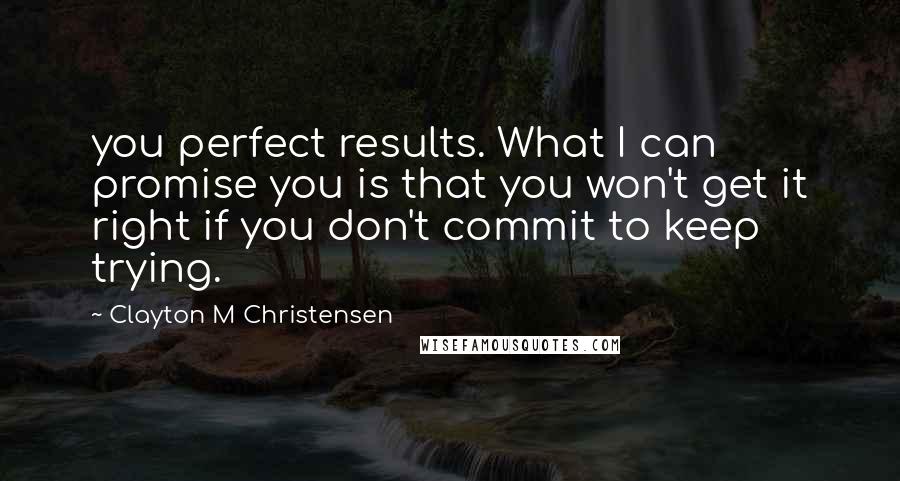 Clayton M Christensen Quotes: you perfect results. What I can promise you is that you won't get it right if you don't commit to keep trying.