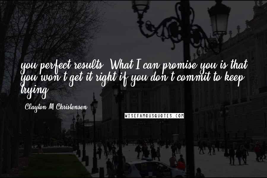 Clayton M Christensen Quotes: you perfect results. What I can promise you is that you won't get it right if you don't commit to keep trying.