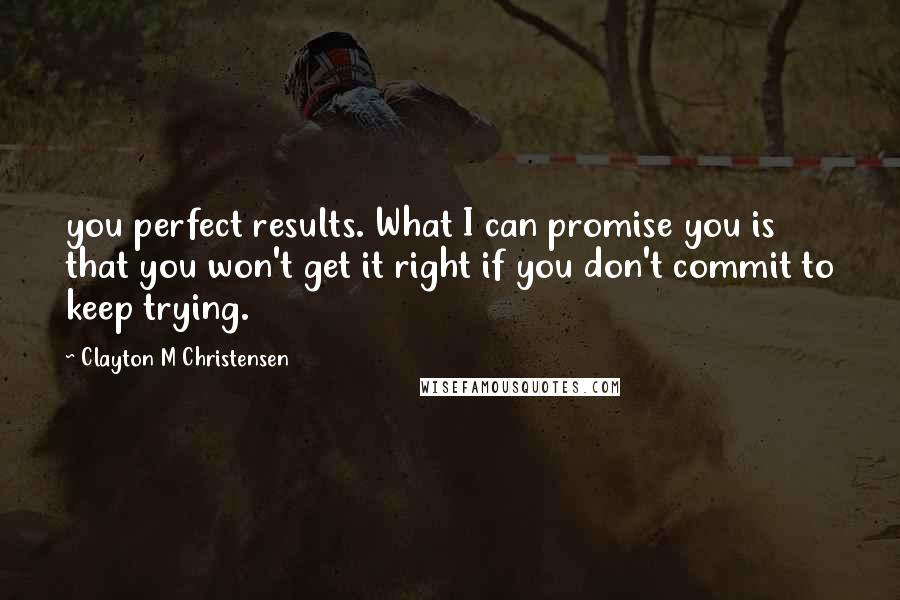 Clayton M Christensen Quotes: you perfect results. What I can promise you is that you won't get it right if you don't commit to keep trying.