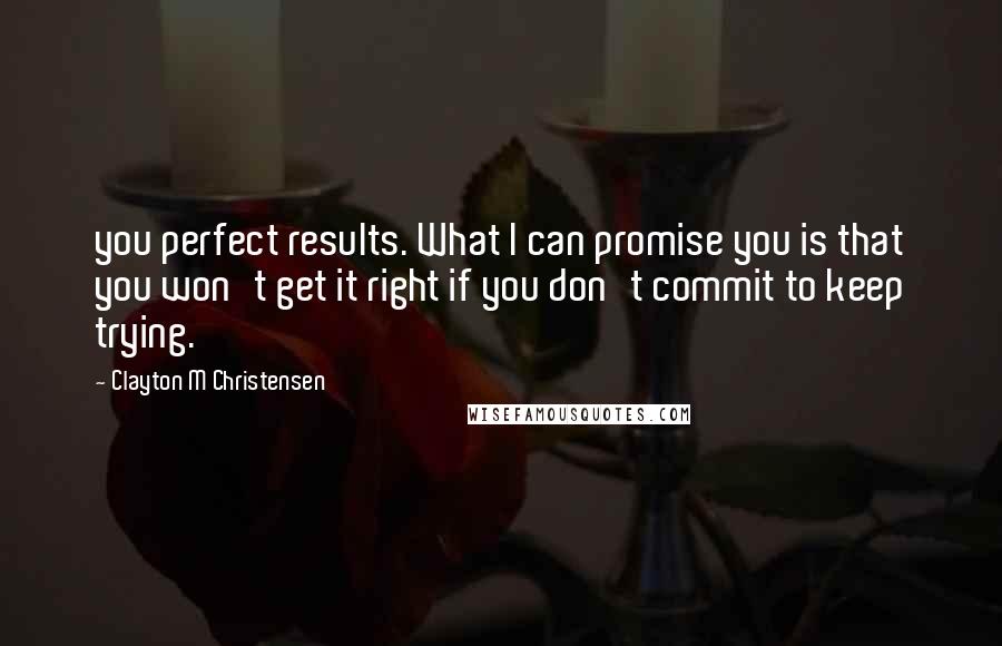 Clayton M Christensen Quotes: you perfect results. What I can promise you is that you won't get it right if you don't commit to keep trying.