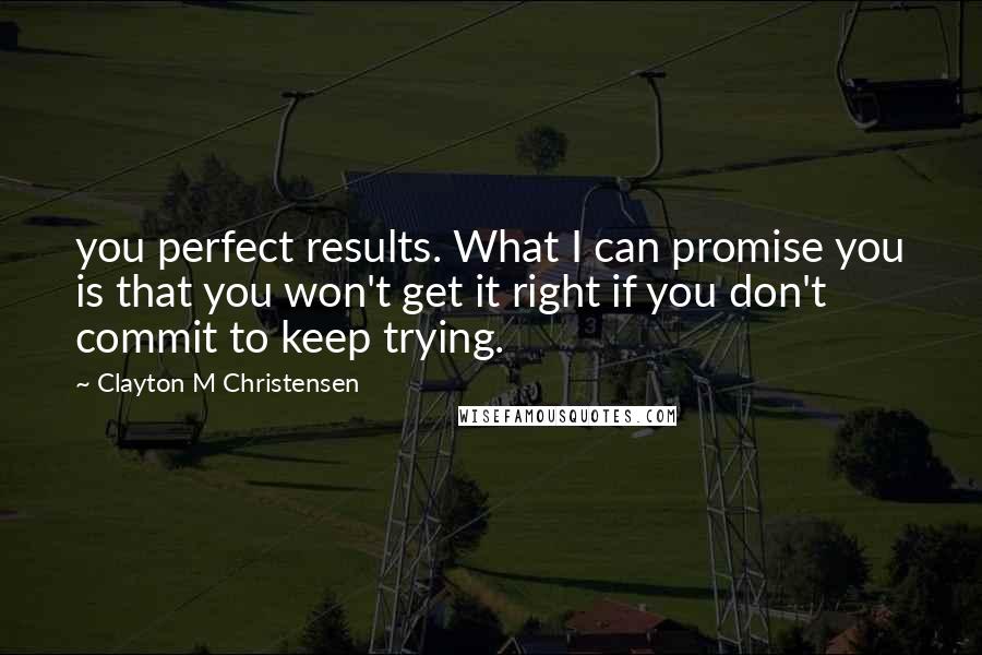 Clayton M Christensen Quotes: you perfect results. What I can promise you is that you won't get it right if you don't commit to keep trying.