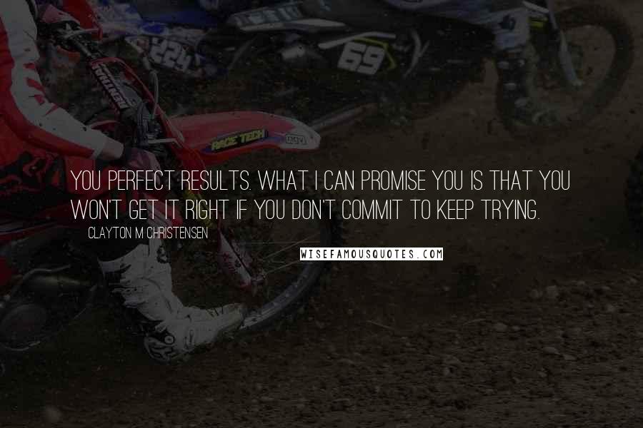 Clayton M Christensen Quotes: you perfect results. What I can promise you is that you won't get it right if you don't commit to keep trying.