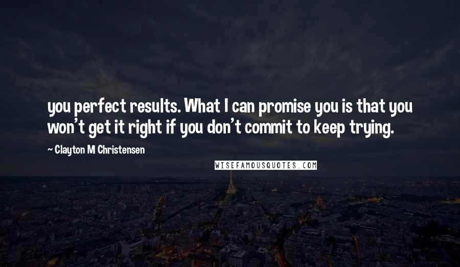 Clayton M Christensen Quotes: you perfect results. What I can promise you is that you won't get it right if you don't commit to keep trying.