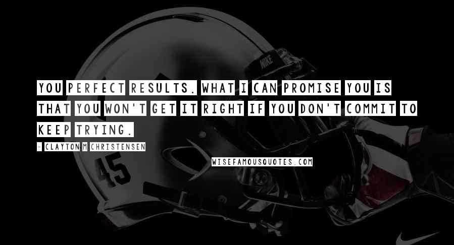 Clayton M Christensen Quotes: you perfect results. What I can promise you is that you won't get it right if you don't commit to keep trying.