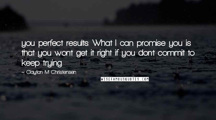 Clayton M Christensen Quotes: you perfect results. What I can promise you is that you won't get it right if you don't commit to keep trying.