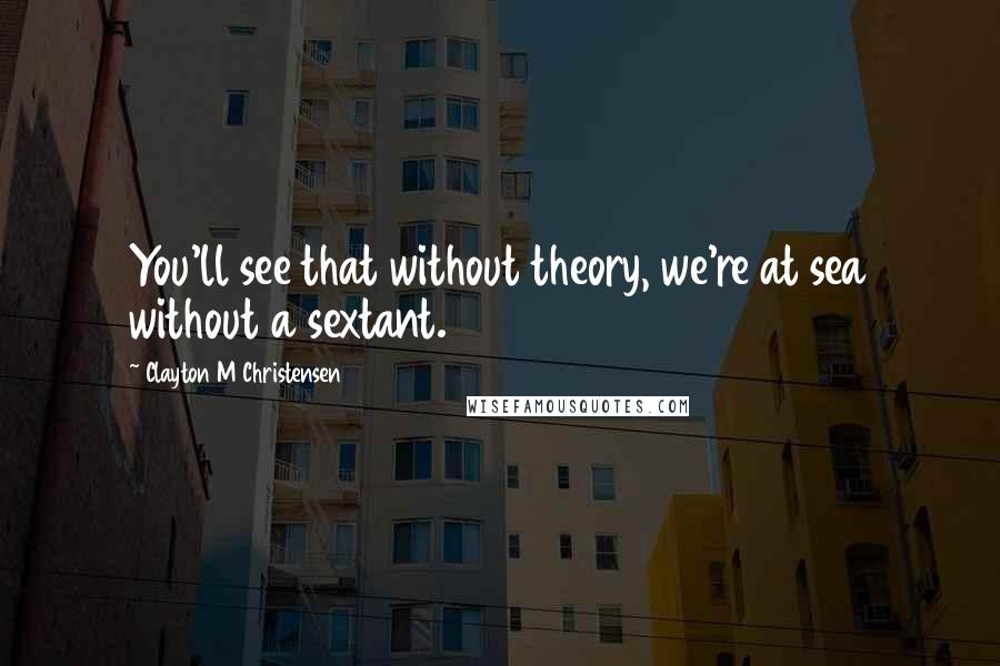 Clayton M Christensen Quotes: You'll see that without theory, we're at sea without a sextant.