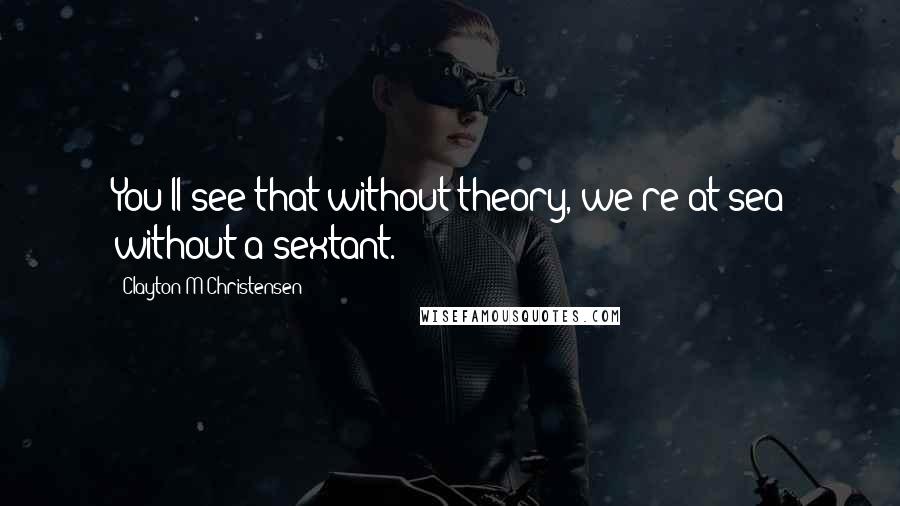 Clayton M Christensen Quotes: You'll see that without theory, we're at sea without a sextant.