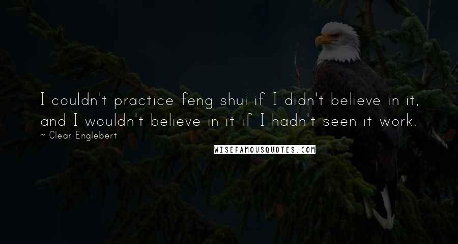 Clear Englebert Quotes: I couldn't practice feng shui if I didn't believe in it, and I wouldn't believe in it if I hadn't seen it work.