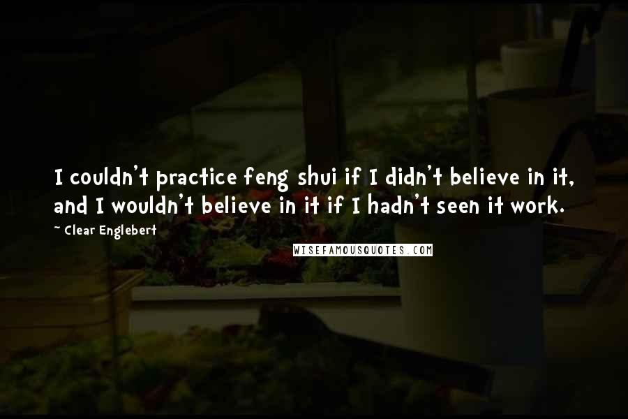 Clear Englebert Quotes: I couldn't practice feng shui if I didn't believe in it, and I wouldn't believe in it if I hadn't seen it work.