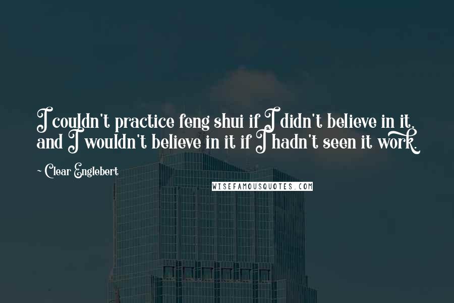 Clear Englebert Quotes: I couldn't practice feng shui if I didn't believe in it, and I wouldn't believe in it if I hadn't seen it work.