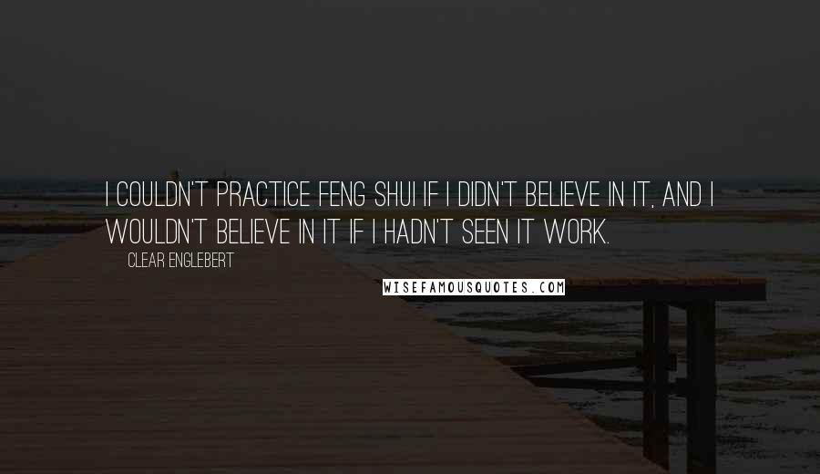 Clear Englebert Quotes: I couldn't practice feng shui if I didn't believe in it, and I wouldn't believe in it if I hadn't seen it work.