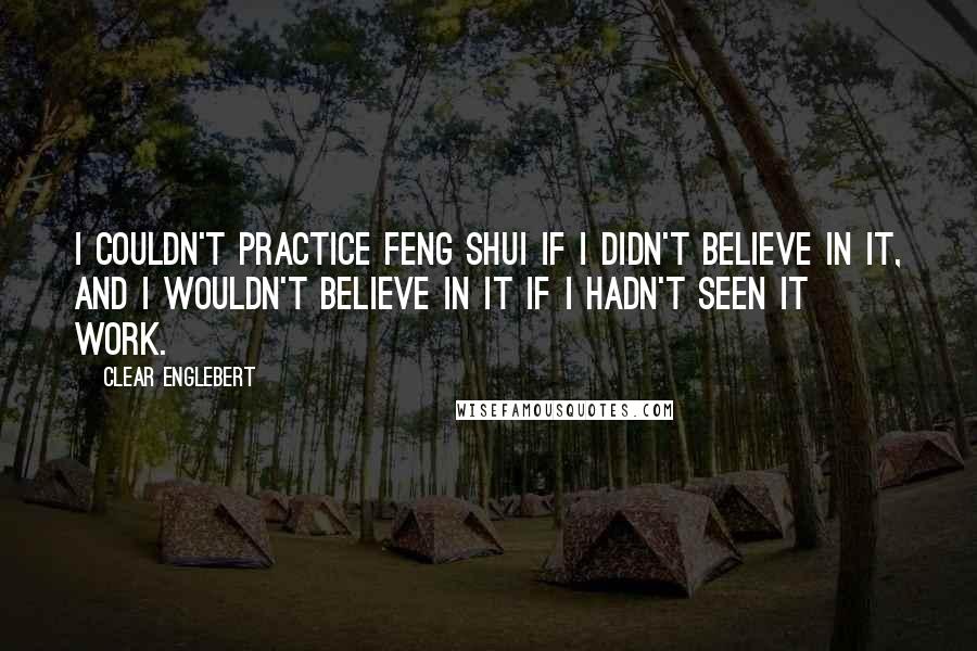 Clear Englebert Quotes: I couldn't practice feng shui if I didn't believe in it, and I wouldn't believe in it if I hadn't seen it work.