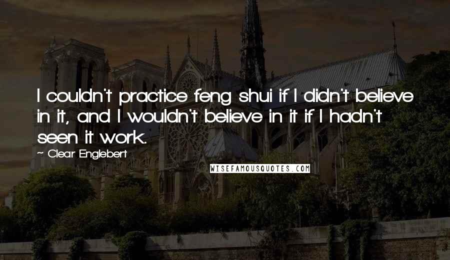 Clear Englebert Quotes: I couldn't practice feng shui if I didn't believe in it, and I wouldn't believe in it if I hadn't seen it work.