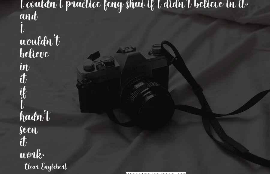 Clear Englebert Quotes: I couldn't practice feng shui if I didn't believe in it, and I wouldn't believe in it if I hadn't seen it work.