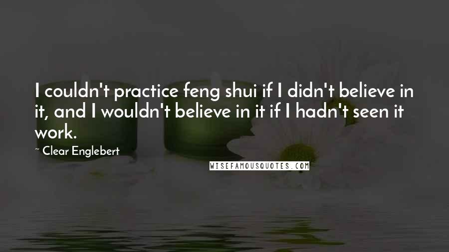 Clear Englebert Quotes: I couldn't practice feng shui if I didn't believe in it, and I wouldn't believe in it if I hadn't seen it work.