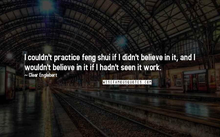 Clear Englebert Quotes: I couldn't practice feng shui if I didn't believe in it, and I wouldn't believe in it if I hadn't seen it work.