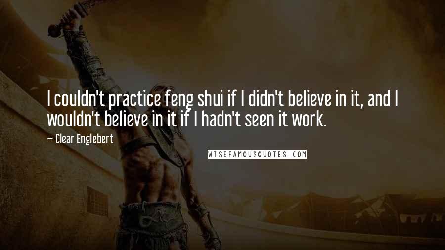 Clear Englebert Quotes: I couldn't practice feng shui if I didn't believe in it, and I wouldn't believe in it if I hadn't seen it work.