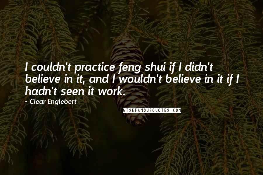 Clear Englebert Quotes: I couldn't practice feng shui if I didn't believe in it, and I wouldn't believe in it if I hadn't seen it work.
