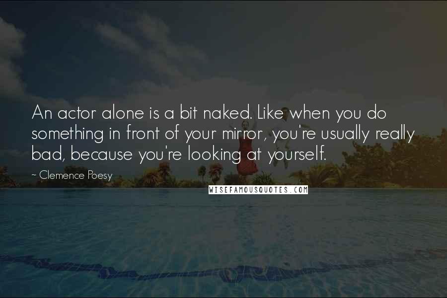 Clemence Poesy Quotes: An actor alone is a bit naked. Like when you do something in front of your mirror, you're usually really bad, because you're looking at yourself.