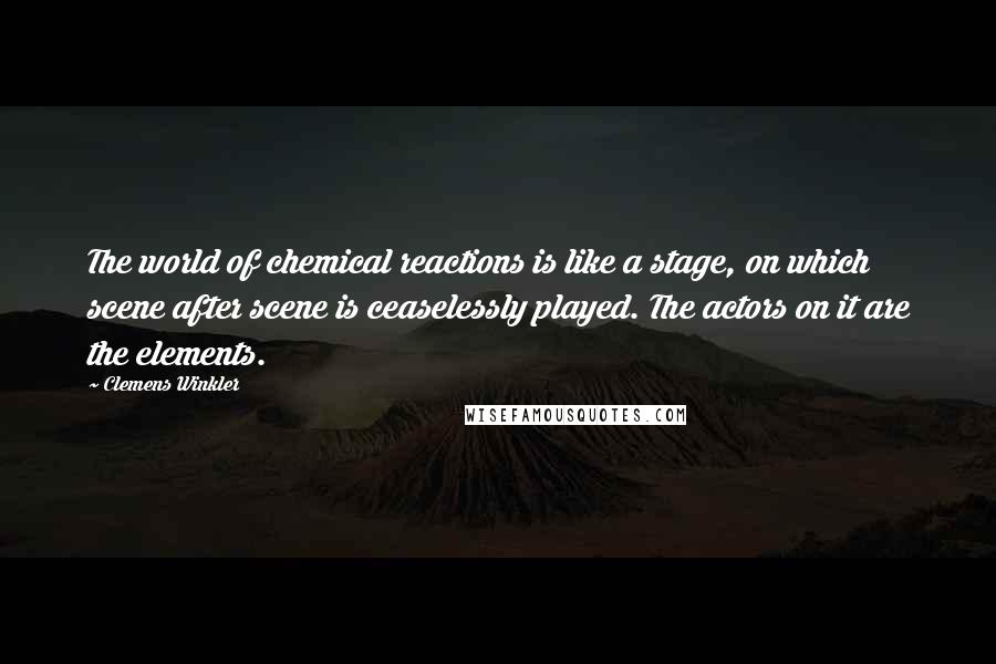 Clemens Winkler Quotes: The world of chemical reactions is like a stage, on which scene after scene is ceaselessly played. The actors on it are the elements.