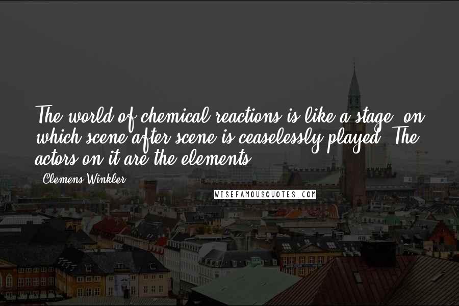 Clemens Winkler Quotes: The world of chemical reactions is like a stage, on which scene after scene is ceaselessly played. The actors on it are the elements.