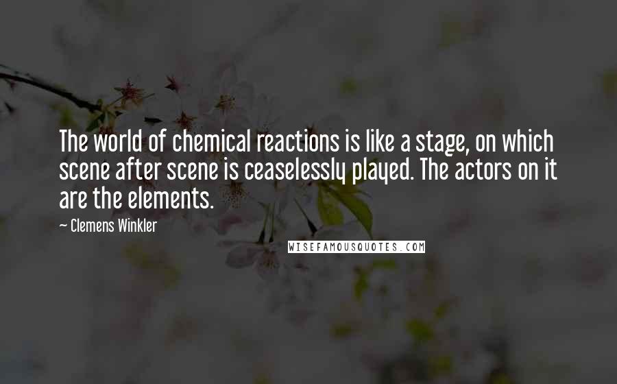 Clemens Winkler Quotes: The world of chemical reactions is like a stage, on which scene after scene is ceaselessly played. The actors on it are the elements.