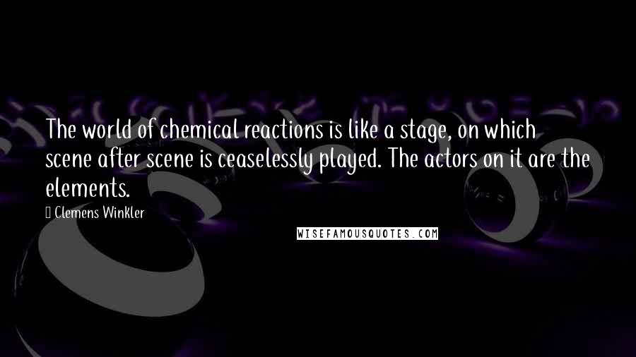 Clemens Winkler Quotes: The world of chemical reactions is like a stage, on which scene after scene is ceaselessly played. The actors on it are the elements.
