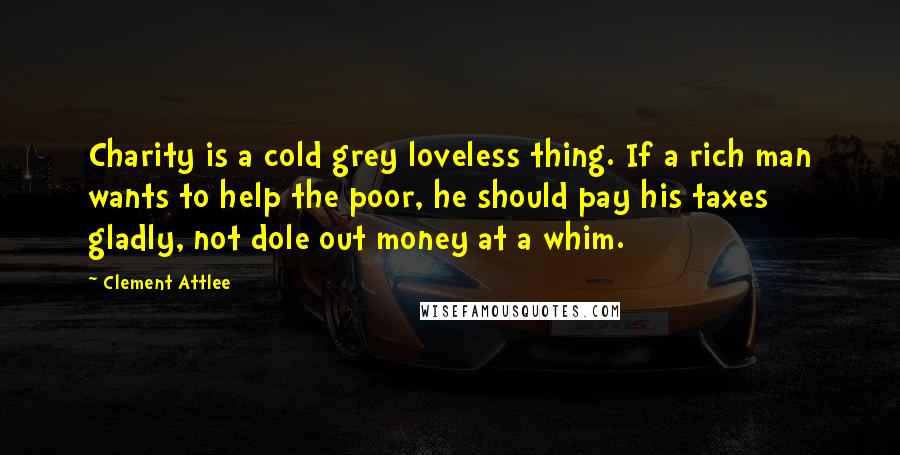 Clement Attlee Quotes: Charity is a cold grey loveless thing. If a rich man wants to help the poor, he should pay his taxes gladly, not dole out money at a whim.