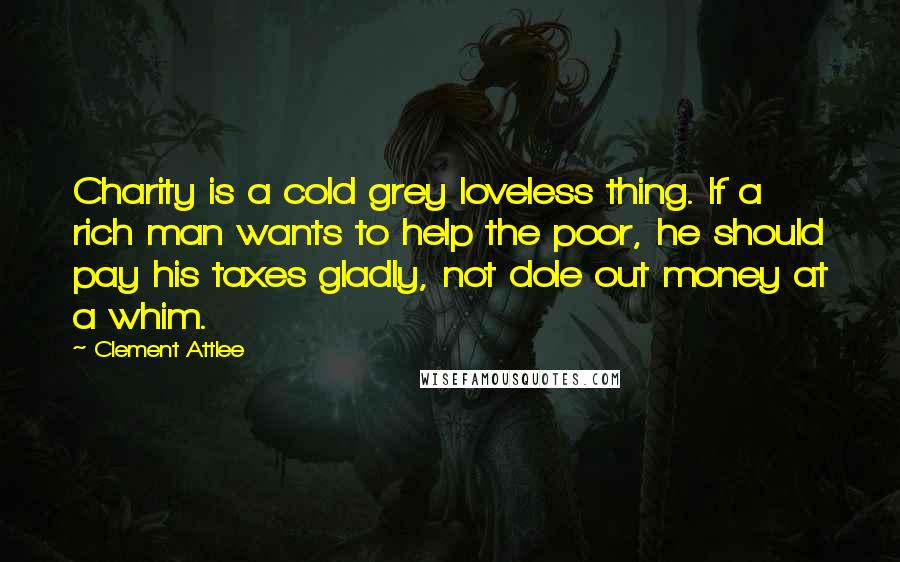 Clement Attlee Quotes: Charity is a cold grey loveless thing. If a rich man wants to help the poor, he should pay his taxes gladly, not dole out money at a whim.