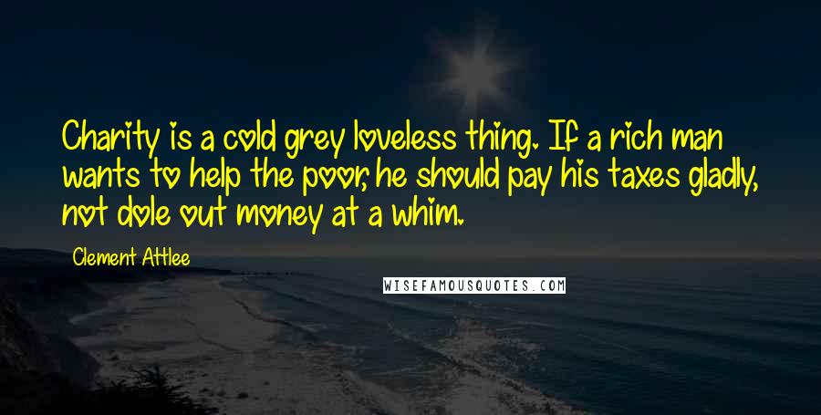 Clement Attlee Quotes: Charity is a cold grey loveless thing. If a rich man wants to help the poor, he should pay his taxes gladly, not dole out money at a whim.