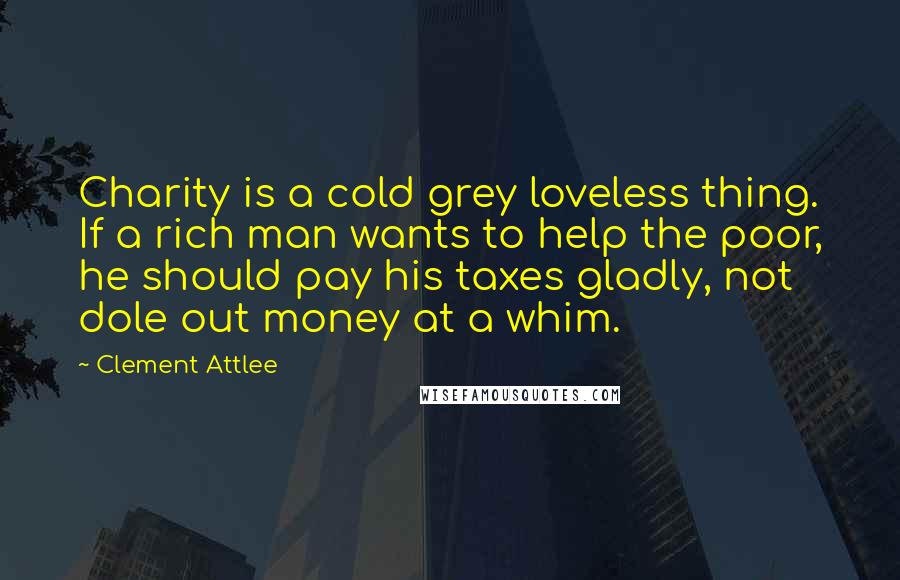 Clement Attlee Quotes: Charity is a cold grey loveless thing. If a rich man wants to help the poor, he should pay his taxes gladly, not dole out money at a whim.