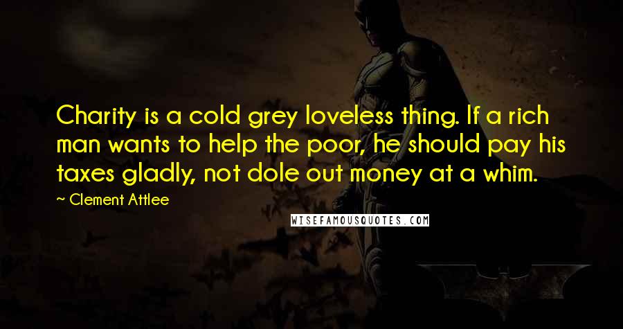 Clement Attlee Quotes: Charity is a cold grey loveless thing. If a rich man wants to help the poor, he should pay his taxes gladly, not dole out money at a whim.