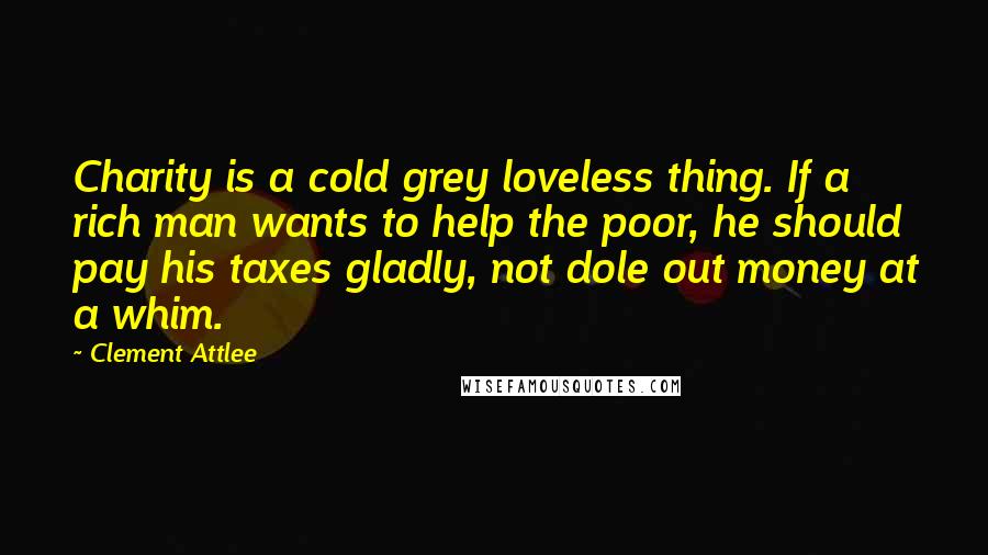Clement Attlee Quotes: Charity is a cold grey loveless thing. If a rich man wants to help the poor, he should pay his taxes gladly, not dole out money at a whim.