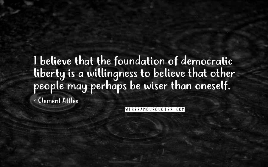 Clement Attlee Quotes: I believe that the foundation of democratic liberty is a willingness to believe that other people may perhaps be wiser than oneself.