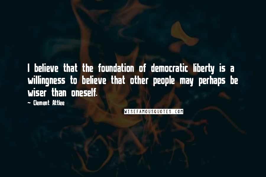 Clement Attlee Quotes: I believe that the foundation of democratic liberty is a willingness to believe that other people may perhaps be wiser than oneself.
