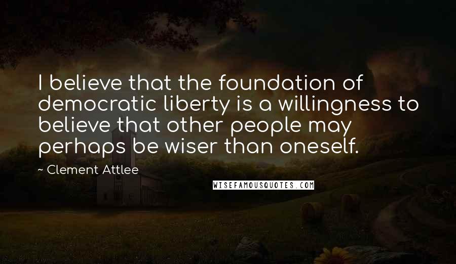 Clement Attlee Quotes: I believe that the foundation of democratic liberty is a willingness to believe that other people may perhaps be wiser than oneself.