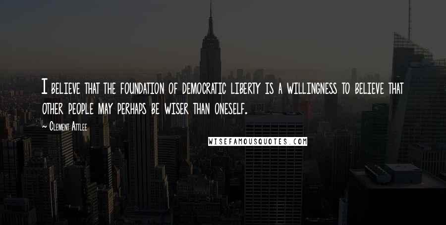 Clement Attlee Quotes: I believe that the foundation of democratic liberty is a willingness to believe that other people may perhaps be wiser than oneself.